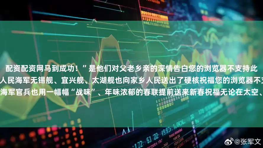 配资配资网马到成功！”是他们对父老乡亲的深情告白您的浏览器不支持此视频格式此外“无锡舰队”三位成员人民海军无锡舰、宜兴舰、太湖舰也向家乡人民送出了硬核祝福您的浏览器不支持此视频格式年味渐浓北部战区海军官兵也用一幅幅“战味”、年味浓郁的春联提前送来新春祝福无论在太空、深海还是在边关、国门总有人书写着无声的誓言他们把“平安”写进山河万里把“祝福”送进万家灯火把“坚守”刻在风雪界碑❤️❤️❤️向每一位守
