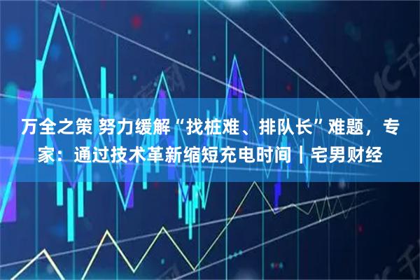 万全之策 努力缓解“找桩难、排队长”难题，专家：通过技术革新缩短充电时间｜宅男财经