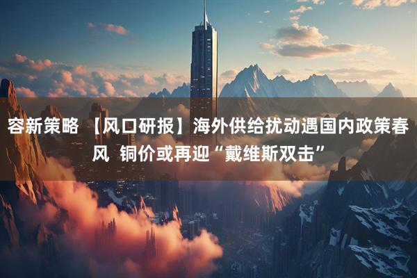 容新策略 【风口研报】海外供给扰动遇国内政策春风  铜价或再迎“戴维斯双击”