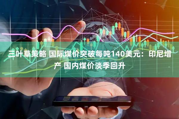 三叶草策略 国际煤价突破每吨140美元：印尼增产 国内煤价淡季回升