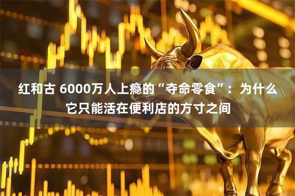 红和古 6000万人上瘾的“夺命零食”：为什么它只能活在便利店的方寸之间