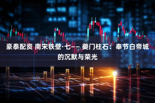 豪泰配资 南宋铁壁·七—— 夔门柱石：奉节白帝城的沉默与荣光