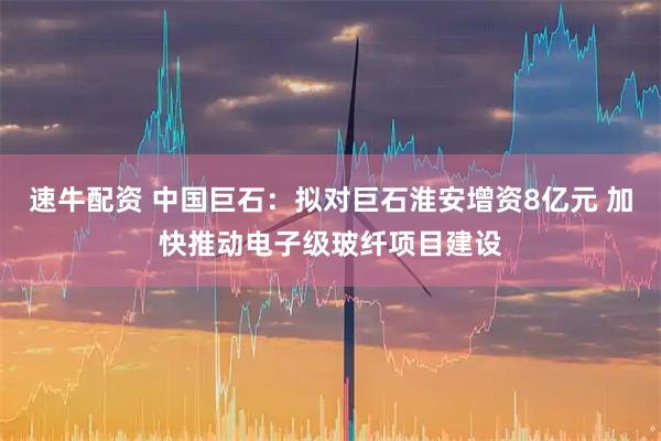 速牛配资 中国巨石：拟对巨石淮安增资8亿元 加快推动电子级玻纤项目建设