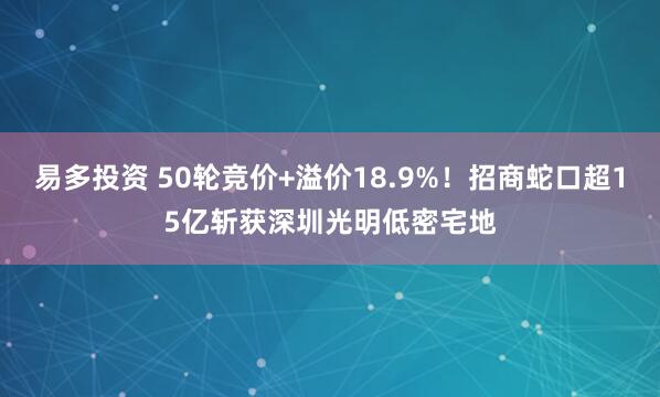 易多投资 50轮竞价+溢价18.9%！招商蛇口超15亿斩获深圳光明低密宅地