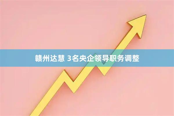 赣州达慧 3名央企领导职务调整